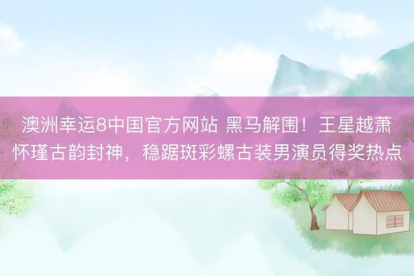 澳洲幸运8中国官方网站 黑马解围！王星越萧怀瑾古韵封神，稳踞斑彩螺古装男演员得奖热点