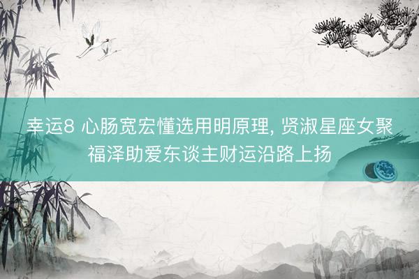 幸运8 心肠宽宏懂选用明原理, 贤淑星座女聚福泽助爱东谈主财运沿路上扬