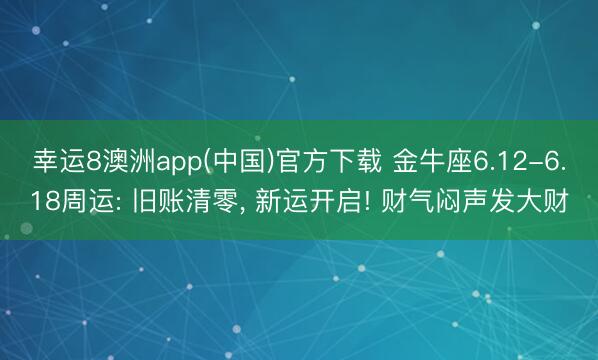 幸运8澳洲app(中国)官方下载 金牛座6.12-6.18周运: 旧账清零, 新运开启! 财气闷声发大财