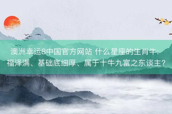 澳洲幸运8中国官方网站 什么星座的生肖牛: 福泽满、基础底细厚、属于十牛九富之东谈主?