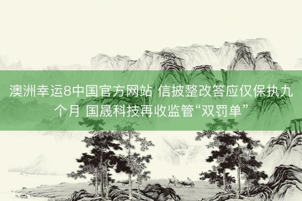澳洲幸运8中国官方网站 信披整改答应仅保执九个月 国晟科技再收监管“双罚单”