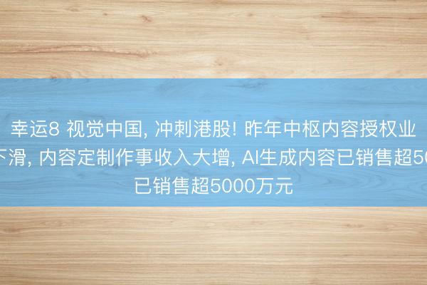 幸运8 视觉中国, 冲刺港股! 昨年中枢内容授权业务收入下滑, 内容定制作事收入大增, AI生成内容已销售超5000万元
