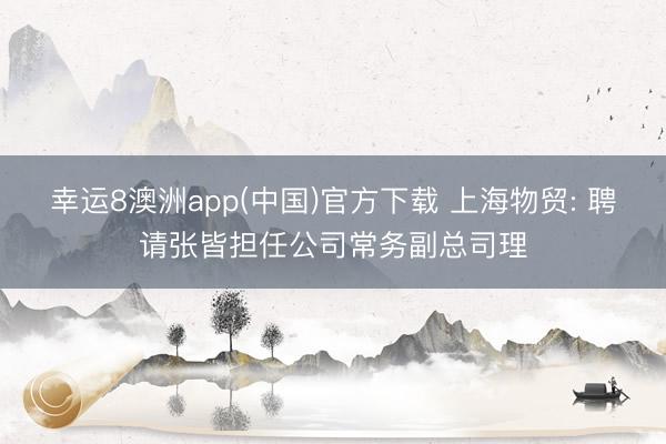幸运8澳洲app(中国)官方下载 上海物贸: 聘请张皆担任公司常务副总司理