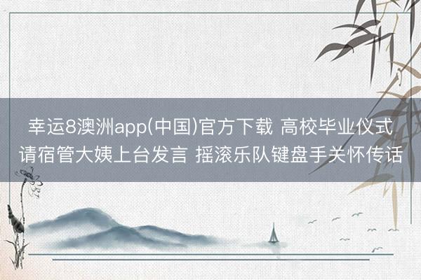幸运8澳洲app(中国)官方下载 高校毕业仪式请宿管大姨上台发言 摇滚乐队键盘手关怀传话