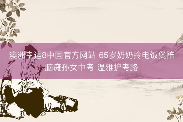 澳洲幸运8中国官方网站 65岁奶奶拎电饭煲陪脑瘫孙女中考 温雅护考路