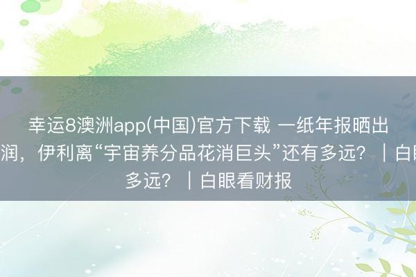 幸运8澳洲app(中国)官方下载 一纸年报晒出115亿利润，伊利离“宇宙养分品花消巨头”还有多远？｜白眼看财报