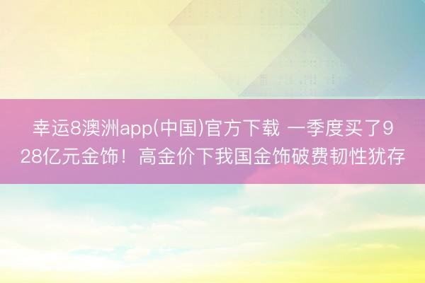 幸运8澳洲app(中国)官方下载 一季度买了928亿元金饰!高金价下我国金饰破费韧性犹存