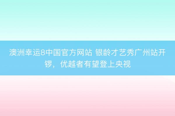 澳洲幸运8中国官方网站 银龄才艺秀广州站开锣，优越者有望登上央视