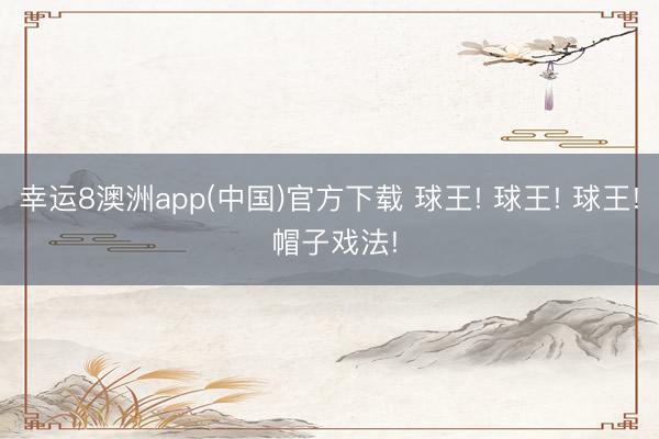 幸运8澳洲app(中国)官方下载 球王! 球王! 球王! 帽子戏法!