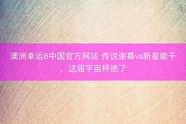 澳洲幸运8中国官方网站 传说谢幕vs新星能干，这届宇宙杯绝了