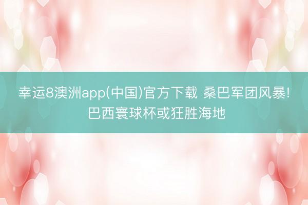 幸运8澳洲app(中国)官方下载 桑巴军团风暴! 巴西寰球杯或狂胜海地
