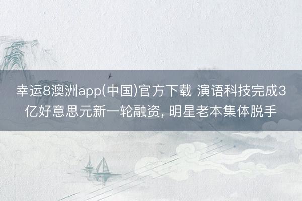 幸运8澳洲app(中国)官方下载 演语科技完成3亿好意思元新一轮融资， 明星老本集体脱手