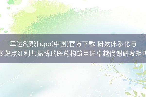 幸运8澳洲app(中国)官方下载 研发体系化与多靶点红利共振博瑞医药构筑巨匠卓越代谢研发矩阵