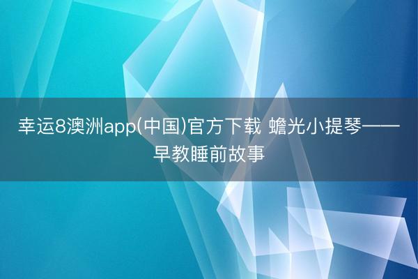 幸运8澳洲app(中国)官方下载 蟾光小提琴——早教睡前故事